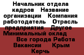 Начальник отдела кадров › Название организации ­ Компания-работодатель › Отрасль предприятия ­ Другое › Минимальный оклад ­ 27 000 - Все города Работа » Вакансии   . Крым,Керчь